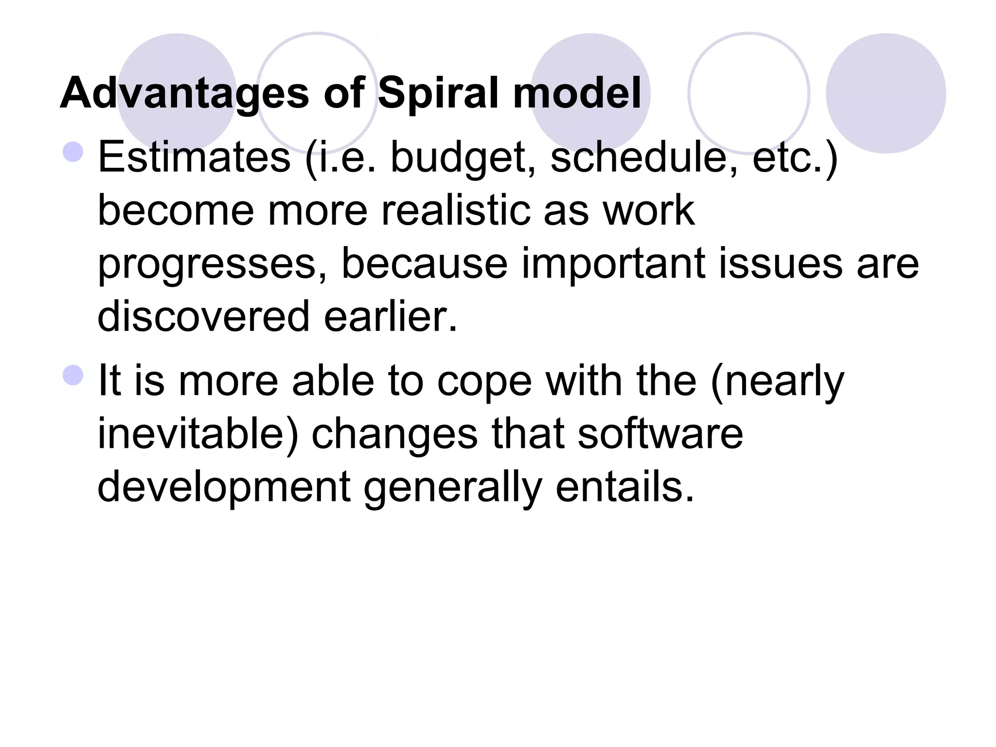 Advantages of Spiral model
 Estimates (i.e. budget, schedule, etc.)
  become more realistic as work
  progresses, because important issues are
  discovered earlier.
 It is more able to cope with the (nearly
  inevitable) changes that software
  development generally entails.
 