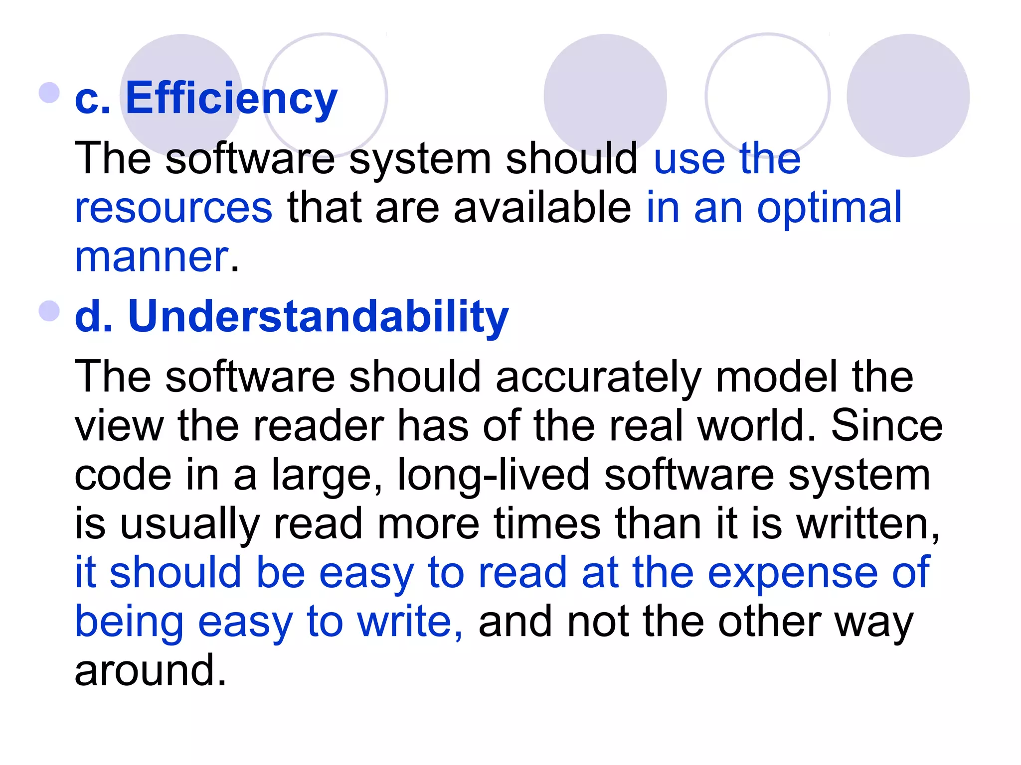  c.  Efficiency
  The software system should use the
  resources that are available in an optimal
  manner.
 d. Understandability
  The software should accurately model the
  view the reader has of the real world. Since
  code in a large, long-lived software system
  is usually read more times than it is written,
  it should be easy to read at the expense of
  being easy to write, and not the other way
  around.
 
