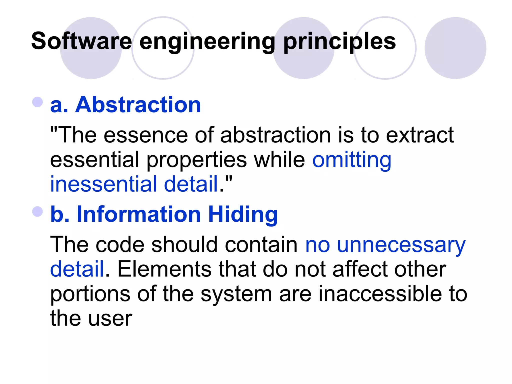 Software engineering principles

 a. Abstraction
  "The essence of abstraction is to extract
  essential properties while omitting
  inessential detail."
 b. Information Hiding
  The code should contain no unnecessary
  detail. Elements that do not affect other
  portions of the system are inaccessible to
  the user
 