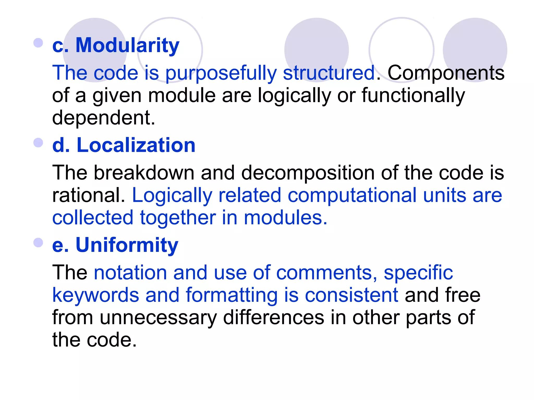  c. Modularity
  The code is purposefully structured. Components
  of a given module are logically or functionally
  dependent.
 d. Localization
  The breakdown and decomposition of the code is
  rational. Logically related computational units are
  collected together in modules.
 e. Uniformity
  The notation and use of comments, specific
  keywords and formatting is consistent and free
  from unnecessary differences in other parts of
  the code.
 