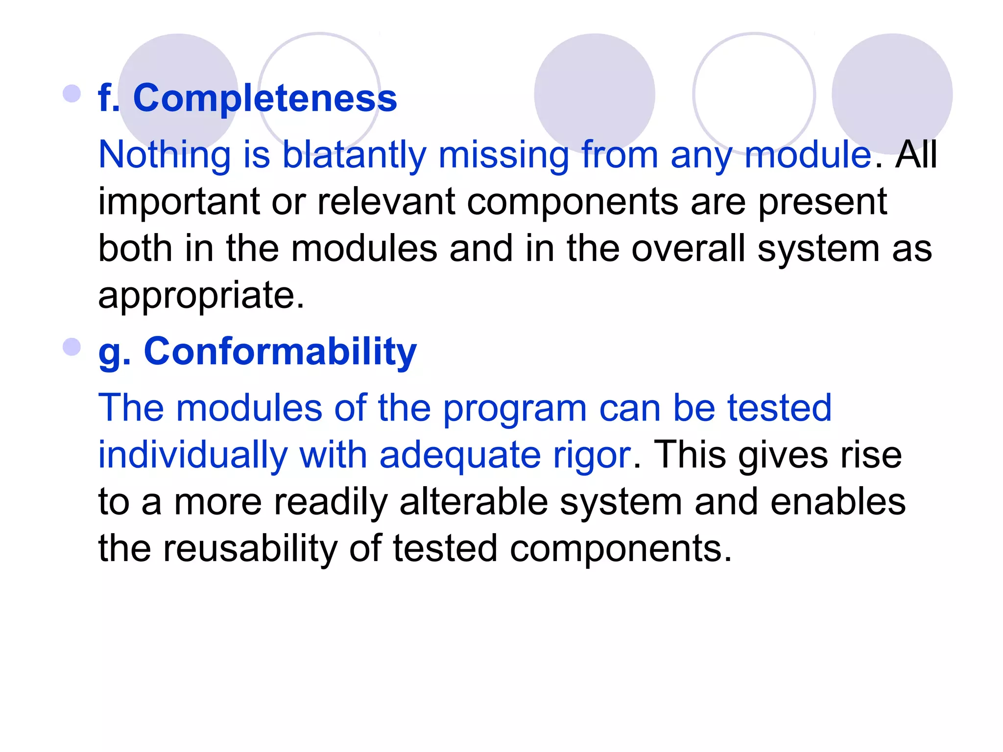  f.Completeness
  Nothing is blatantly missing from any module. All
  important or relevant components are present
  both in the modules and in the overall system as
  appropriate.
 g. Conformability

  The modules of the program can be tested
  individually with adequate rigor. This gives rise
  to a more readily alterable system and enables
  the reusability of tested components.
 