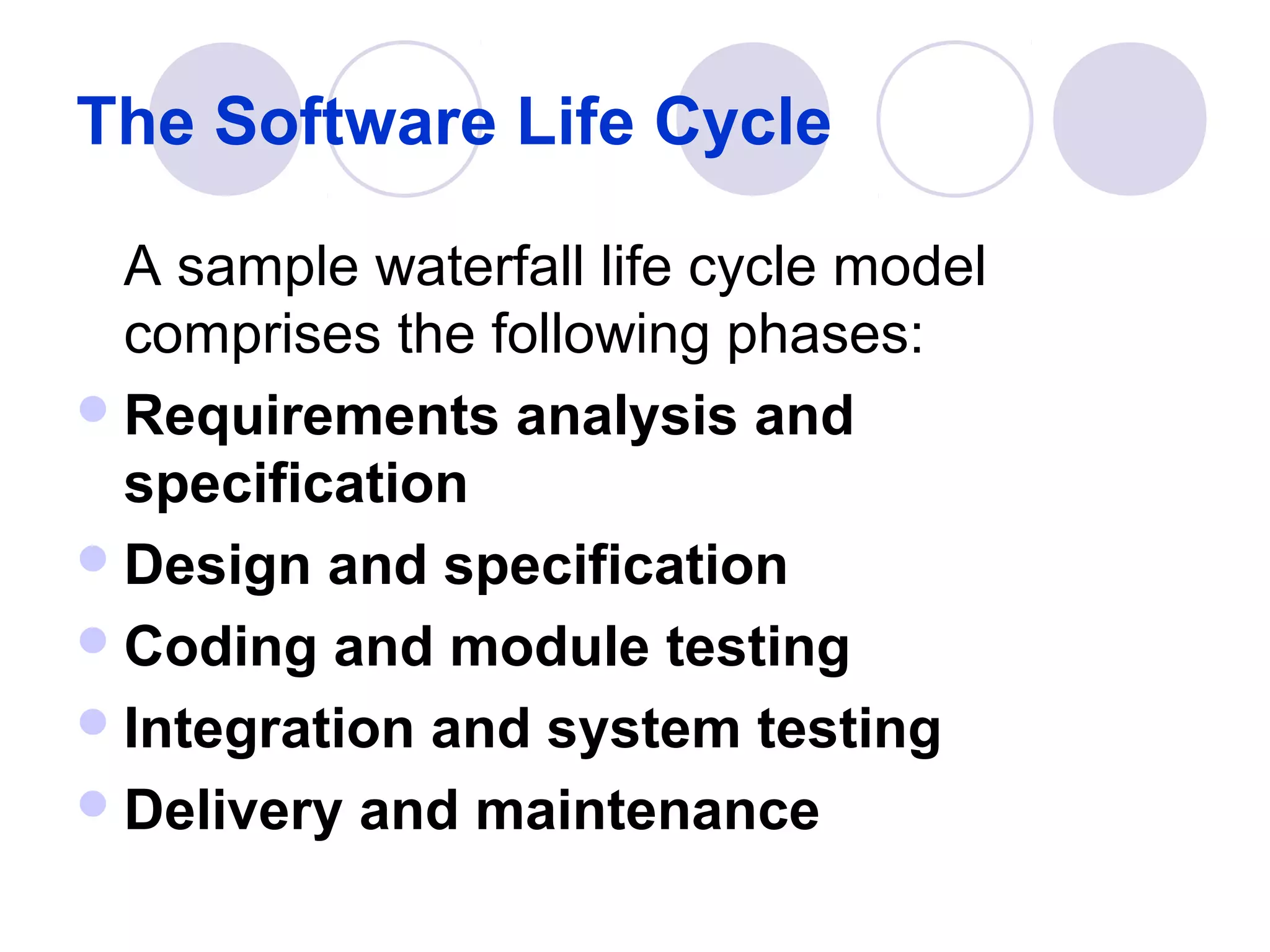 The Software Life Cycle

  A sample waterfall life cycle model
  comprises the following phases:
 Requirements analysis and
  specification
 Design and specification
 Coding and module testing
 Integration and system testing
 Delivery and maintenance
 