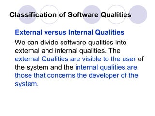 Classification of Software Qualities

 External versus Internal Qualities
 We can divide software qualities into
 external and internal qualities. The
 external Qualities are visible to the user of
 the system and the internal qualities are
 those that concerns the developer of the
 system.
 