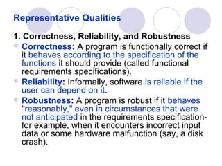 Representative Qualities
1. Correctness, Reliability, and Robustness
 Correctness: A program is functionally correct if
  it behaves according to the specification of the
  functions it should provide (called functional
  requirements specifications).
 Reliability: Informally, software is reliable if the
  user can depend on it.
 Robustness: A program is robust if it behaves
  "reasonably," even in circumstances that were
  not anticipated in the requirements specification-
  for example, when it encounters incorrect input
  data or some hardware malfunction (say, a disk
  crash).
 