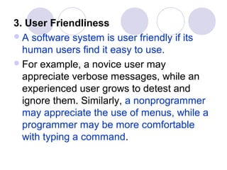 3. User Friendliness
 A software system is user friendly if its
  human users find it easy to use.
 For example, a novice user may
  appreciate verbose messages, while an
  experienced user grows to detest and
  ignore them. Similarly, a nonprogrammer
  may appreciate the use of menus, while a
  programmer may be more comfortable
  with typing a command.
 