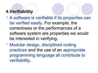 4.Verifiability
 A software is verifiable if its properties can
  be verified easily. For example, the
  correctness or the performances of a
  software system are properties we would
  be interested in verifying.
 Modular design, disciplined coding
  practices and the use of an appropriate
  programming language all contribute to
  verifiability.
 