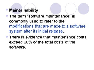  Maintainability
 The  term “software maintenance” is
  commonly used to refer to the
  modifications that are made to a software
  system after its initial release.
 There is evidence that maintenance costs
  exceed 60% of the total costs of the
  software.
 
