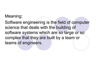 Meaning:
Software engineering is the field of computer
science that deals with the building of
software systems which are so large or so
complex that they are built by a team or
teams of engineers.
 