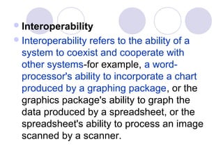  Interoperability
 Interoperabilityrefers to the ability of a
  system to coexist and cooperate with
  other systems-for example, a word-
  processor's ability to incorporate a chart
  produced by a graphing package, or the
  graphics package's ability to graph the
  data produced by a spreadsheet, or the
  spreadsheet's ability to process an image
  scanned by a scanner.
 