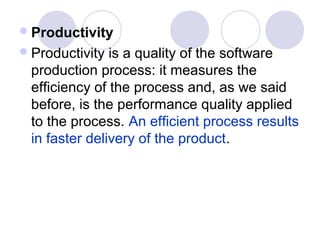  Productivity
 Productivity is a quality of the software
 production process: it measures the
 efficiency of the process and, as we said
 before, is the performance quality applied
 to the process. An efficient process results
 in faster delivery of the product.
 