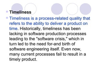  Timeliness
 Timeliness  is a process-related quality that
 refers to the ability to deliver a product on
 time. Historically, timeliness has been
 lacking in software production processes
 leading to the "software crisis," which in
 turn led to the need for-and birth of
 software engineering itself. Even now,
 many current processes fail to result in a
 timely product.
 