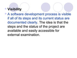  Visibility
A   software development process is visible
  if all of its steps and its current status are
  documented clearly. The idea is that the
  steps and the status of the project are
  available and easily accessible for
  external examination.
 
