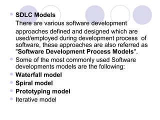  SDLC    Models
  There are various software development
  approaches defined and designed which are
  used/employed during development process of
  software, these approaches are also referred as
  "Software Development Process Models".
 Some of the most commonly used Software
  developments models are the following:
 Waterfall model
 Spiral model
 Prototyping model
 Iterative model
 