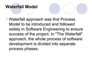 Waterfall Model

 Waterfallapproach was first Process
 Model to be introduced and followed
 widely in Software Engineering to ensure
 success of the project. In "The Waterfall"
 approach, the whole process of software
 development is divided into separate
 process phases.
 