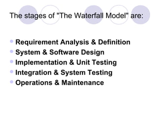 The stages of "The Waterfall Model" are:


 Requirement   Analysis & Definition
 System & Software Design
 Implementation & Unit Testing
 Integration & System Testing
 Operations & Maintenance
 