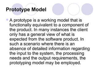 Prototype Model
A prototype is a working model that is
 functionally equivalent to a component of
 the product. In many instances the client
 only has a general view of what is
 expected from the software product. In
 such a scenario where there is an
 absence of detailed information regarding
 the input to the system, the processing
 needs and the output requirements, the
 prototyping model may be employed.
 