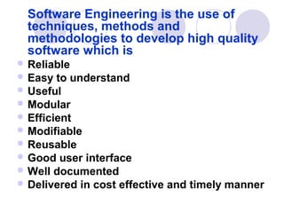Software Engineering is the use of
  techniques, methods and
  methodologies to develop high quality
  software which is
 Reliable
 Easy  to understand
 Useful
 Modular
 Efficient
 Modifiable
 Reusable
 Good user interface
 Well documented
 Delivered in cost effective and timely manner
 