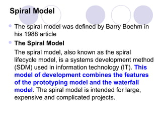 Spiral Model
 The  spiral model was defined by Barry Boehm in
  his 1988 article
 The Spiral Model

  The spiral model, also known as the spiral
  lifecycle model, is a systems development method
  (SDM) used in information technology (IT). This
  model of development combines the features
  of the prototyping model and the waterfall
  model. The spiral model is intended for large,
  expensive and complicated projects.
 