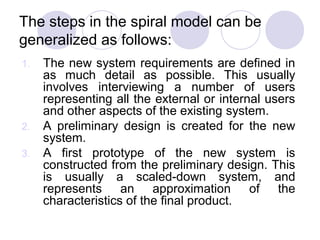 The steps in the spiral model can be
generalized as follows:
1.   The new system requirements are defined in
     as much detail as possible. This usually
     involves interviewing a number of users
     representing all the external or internal users
     and other aspects of the existing system.
2.   A preliminary design is created for the new
     system.
3.   A first prototype of the new system is
     constructed from the preliminary design. This
     is usually a scaled-down system, and
     represents an approximation of the
     characteristics of the final product.
 
