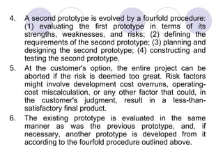 4.   A second prototype is evolved by a fourfold procedure:
     (1) evaluating the first prototype in terms of its
     strengths, weaknesses, and risks; (2) defining the
     requirements of the second prototype; (3) planning and
     designing the second prototype; (4) constructing and
     testing the second prototype.
5.   At the customer's option, the entire project can be
     aborted if the risk is deemed too great. Risk factors
     might involve development cost overruns, operating-
     cost miscalculation, or any other factor that could, in
     the customer's judgment, result in a less-than-
     satisfactory final product.
6.   The existing prototype is evaluated in the same
     manner as was the previous prototype, and, if
     necessary, another prototype is developed from it
     according to the fourfold procedure outlined above.
 