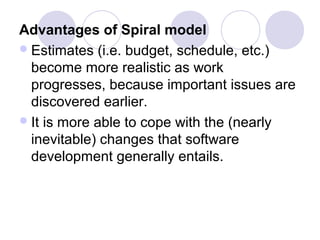 Advantages of Spiral model
 Estimates (i.e. budget, schedule, etc.)
  become more realistic as work
  progresses, because important issues are
  discovered earlier.
 It is more able to cope with the (nearly
  inevitable) changes that software
  development generally entails.
 