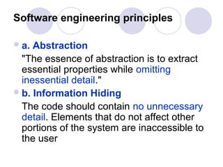 Software engineering principles

 a. Abstraction
  "The essence of abstraction is to extract
  essential properties while omitting
  inessential detail."
 b. Information Hiding
  The code should contain no unnecessary
  detail. Elements that do not affect other
  portions of the system are inaccessible to
  the user
 