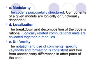  c. Modularity
  The code is purposefully structured. Components
  of a given module are logically or functionally
  dependent.
 d. Localization
  The breakdown and decomposition of the code is
  rational. Logically related computational units are
  collected together in modules.
 e. Uniformity
  The notation and use of comments, specific
  keywords and formatting is consistent and free
  from unnecessary differences in other parts of
  the code.
 