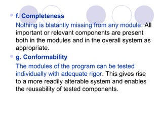  f.Completeness
  Nothing is blatantly missing from any module. All
  important or relevant components are present
  both in the modules and in the overall system as
  appropriate.
 g. Conformability

  The modules of the program can be tested
  individually with adequate rigor. This gives rise
  to a more readily alterable system and enables
  the reusability of tested components.
 