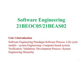 Software Engineering
21BEOC05/21BEAS02
Unit 1:Introduction
Software Engineering Paradigm-Software Process- Life cycle
models - system Engineering- Computer based system-
Verification- Validation- Development Process- System
Engineering Hierarchy
1
 