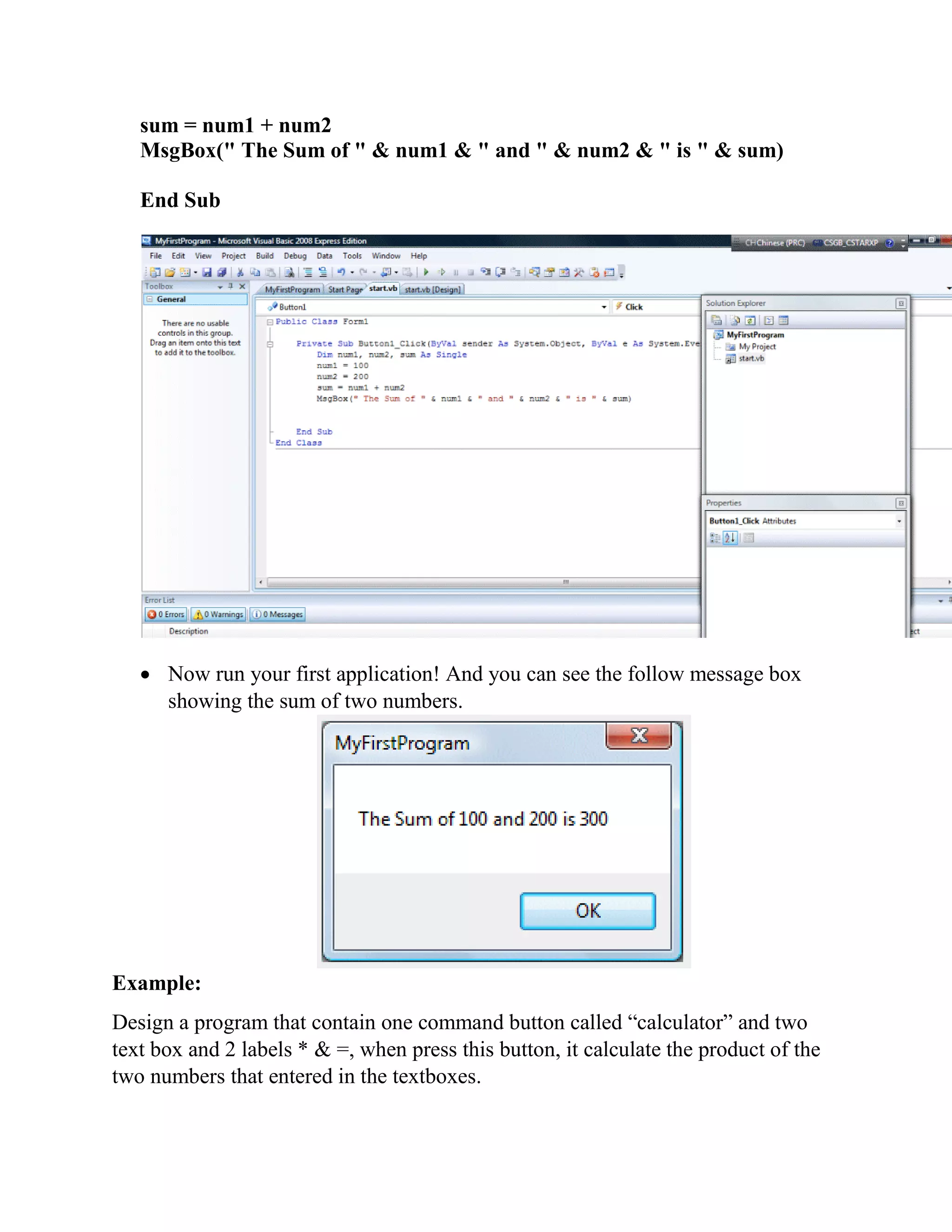 sum = num1 + num2 MsgBox(" The Sum of " & num1 & " and " & num2 & " is " & sum) End Sub  Now run your first application! And you can see the follow message box showing the sum of two numbers. Example: Design a program that contain one command button called “calculator” and two text box and 2 labels * & =, when press this button, it calculate the product of the two numbers that entered in the textboxes. 