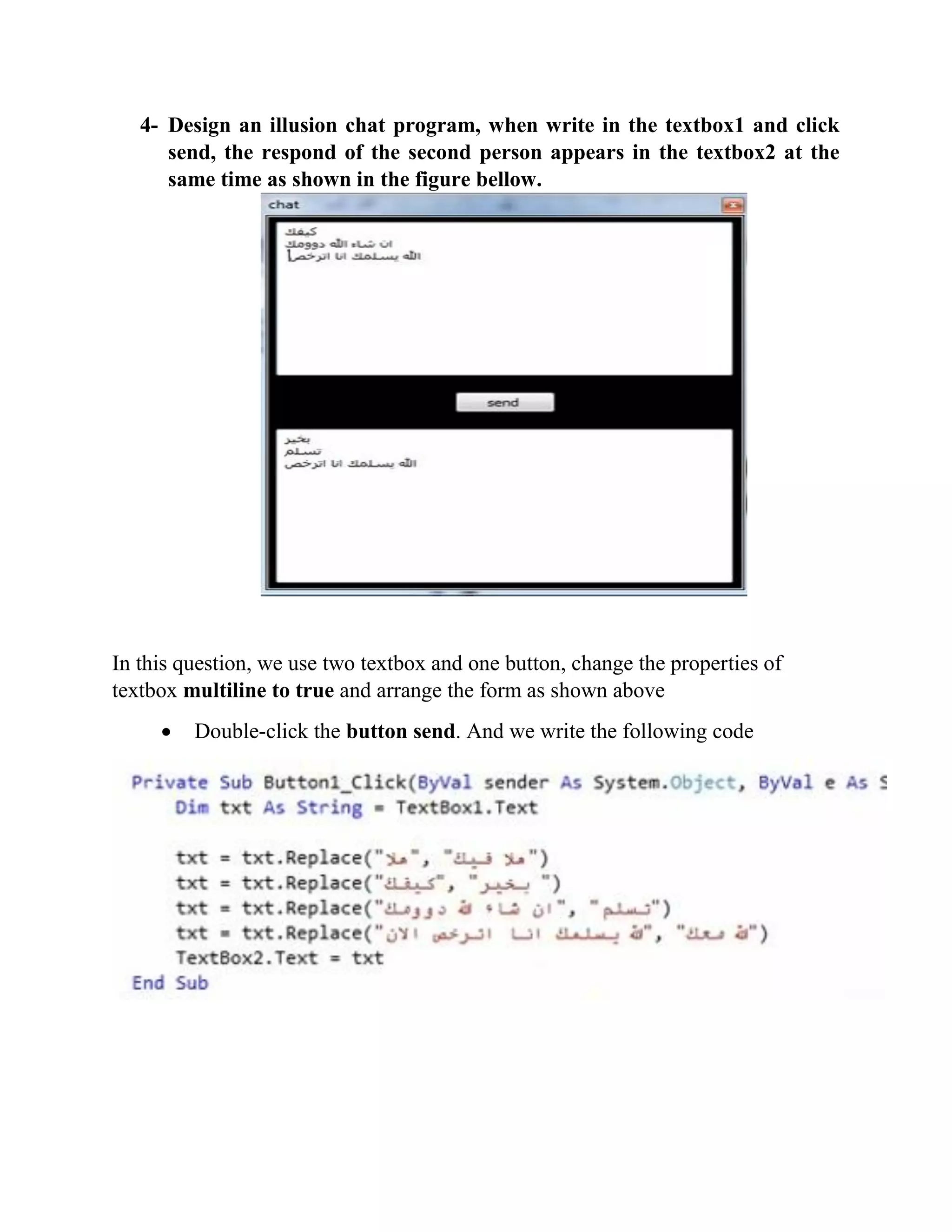 4- Design an illusion chat program, when write in the textbox1 and click send, the respond of the second person appears in the textbox2 at the same time as shown in the figure bellow. In this question, we use two textbox and one button, change the properties of textbox multiline to true and arrange the form as shown above  Double-click the button send. And we write the following code 