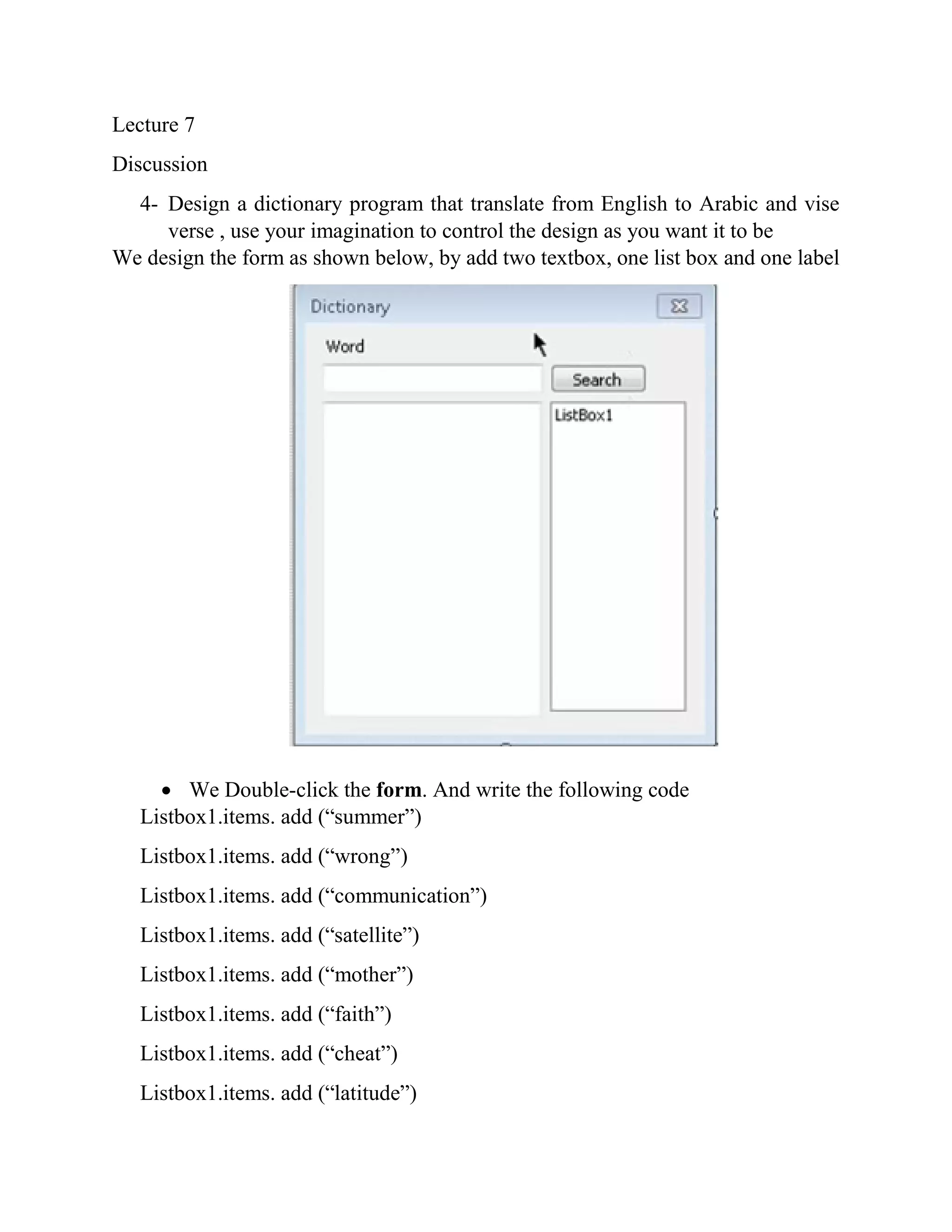 Lecture 7 Discussion 4- Design a dictionary program that translate from English to Arabic and vise verse , use your imagination to control the design as you want it to be We design the form as shown below, by add two textbox, one list box and one label  We Double-click the form. And write the following code Listbox1.items. add (“summer”) Listbox1.items. add (“wrong”) Listbox1.items. add (“communication”) Listbox1.items. add (“satellite”) Listbox1.items. add (“mother”) Listbox1.items. add (“faith”) Listbox1.items. add (“cheat”) Listbox1.items. add (“latitude”) 
