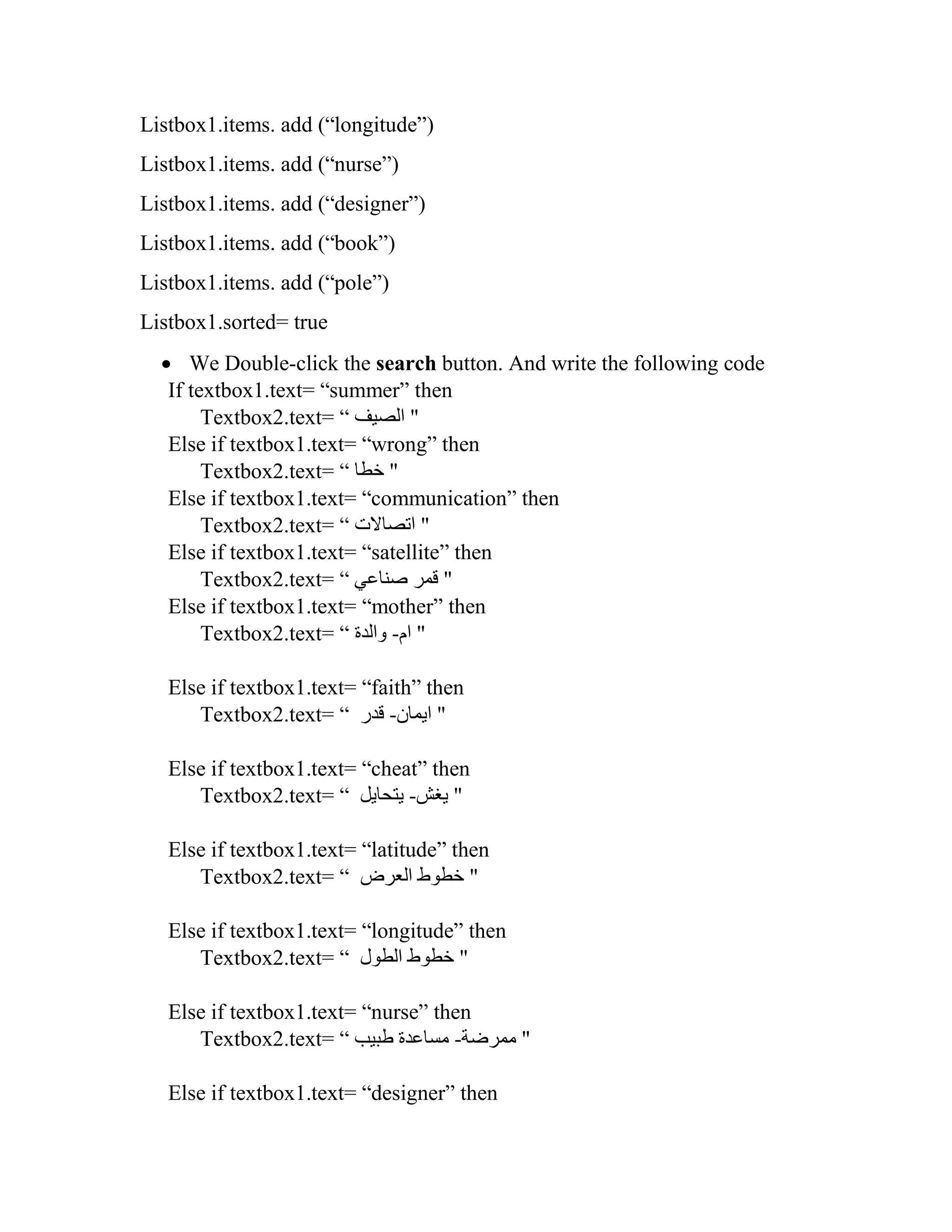 Listbox1.items. add (“longitude”) Listbox1.items. add (“nurse”) Listbox1.items. add (“designer”) Listbox1.items. add (“book”) Listbox1.items. add (“pole”) Listbox1.sorted= true  We Double-click the search button. And write the following code If textbox1.text= “summer” then Textbox2.text= “ ‫الصيف‬ " Else if textbox1.text= “wrong” then Textbox2.text= “ ‫خطا‬ " Else if textbox1.text= “communication” then Textbox2.text= “ ‫اتصاالت‬ " Else if textbox1.text= “satellite” then Textbox2.text= “ ‫صناعي‬ ‫قمر‬ " Else if textbox1.text= “mother” then Textbox2.text= “ ‫ام‬-‫والدة‬ " Else if textbox1.text= “faith” then Textbox2.text= “ ‫ايمان‬-‫قدر‬ " Else if textbox1.text= “cheat” then Textbox2.text= “ ‫يغش‬-‫يتحايل‬ " Else if textbox1.text= “latitude” then Textbox2.text= “ ‫العرض‬ ‫خطوط‬ " Else if textbox1.text= “longitude” then Textbox2.text= “ ‫الطول‬ ‫خطوط‬ " Else if textbox1.text= “nurse” then Textbox2.text= “ ‫ممرضة‬-‫طبيب‬ ‫مساعدة‬ " Else if textbox1.text= “designer” then 