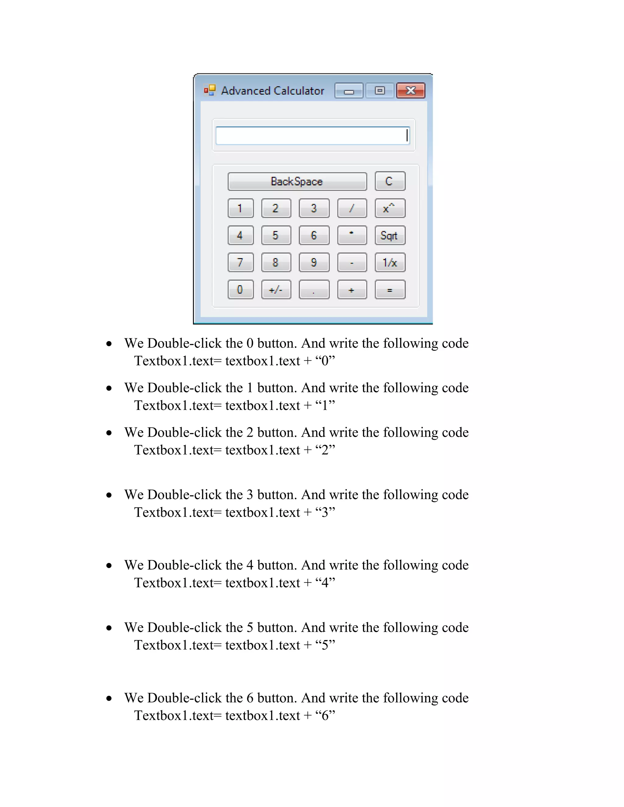  We Double-click the 0 button. And write the following code Textbox1.text= textbox1.text + “0”  We Double-click the 1 button. And write the following code Textbox1.text= textbox1.text + “1”  We Double-click the 2 button. And write the following code Textbox1.text= textbox1.text + “2”  We Double-click the 3 button. And write the following code Textbox1.text= textbox1.text + “3”  We Double-click the 4 button. And write the following code Textbox1.text= textbox1.text + “4”  We Double-click the 5 button. And write the following code Textbox1.text= textbox1.text + “5”  We Double-click the 6 button. And write the following code Textbox1.text= textbox1.text + “6” 