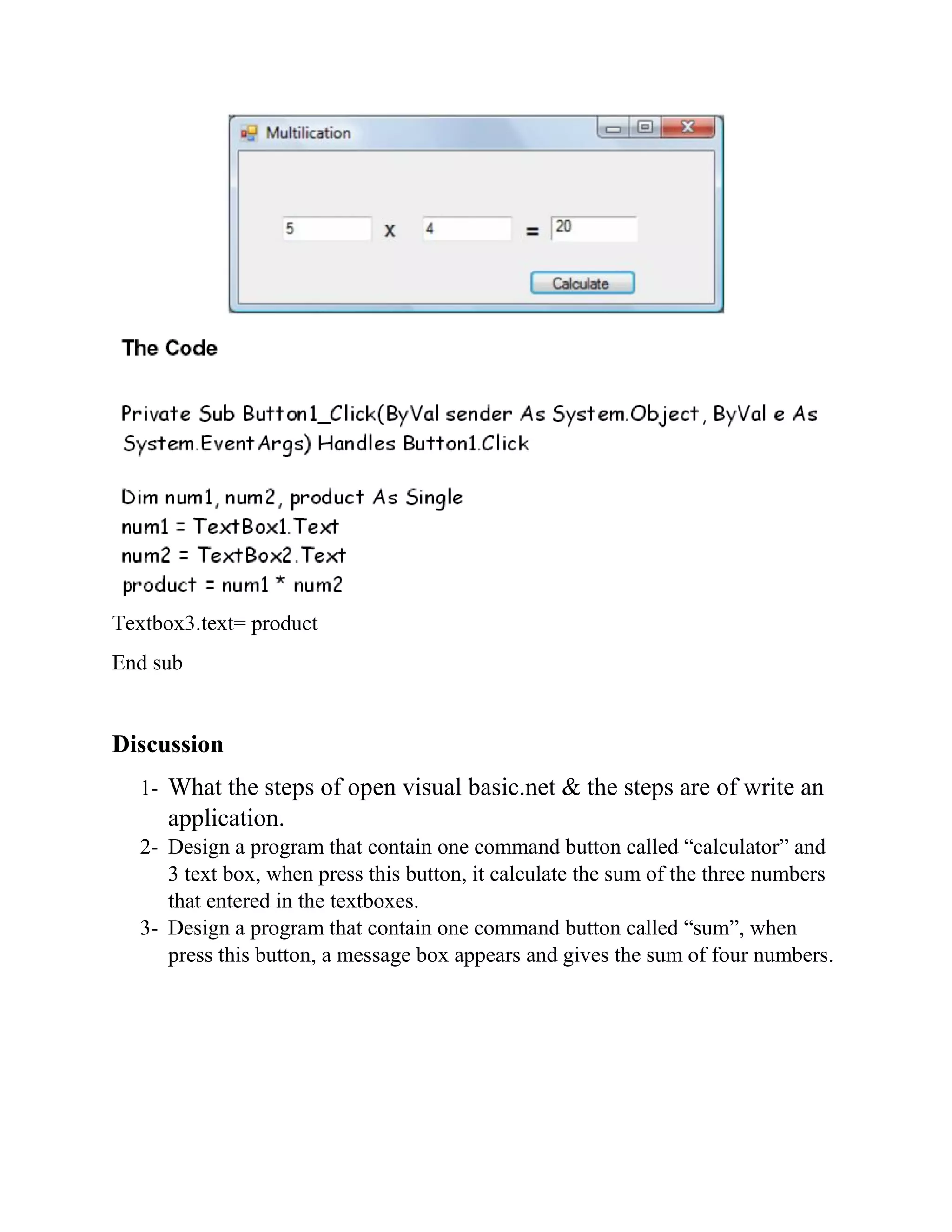 Textbox3.text= product End sub Discussion 1- What the steps of open visual basic.net & the steps are of write an application. 2- Design a program that contain one command button called “calculator” and 3 text box, when press this button, it calculate the sum of the three numbers that entered in the textboxes. 3- Design a program that contain one command button called “sum”, when press this button, a message box appears and gives the sum of four numbers. 