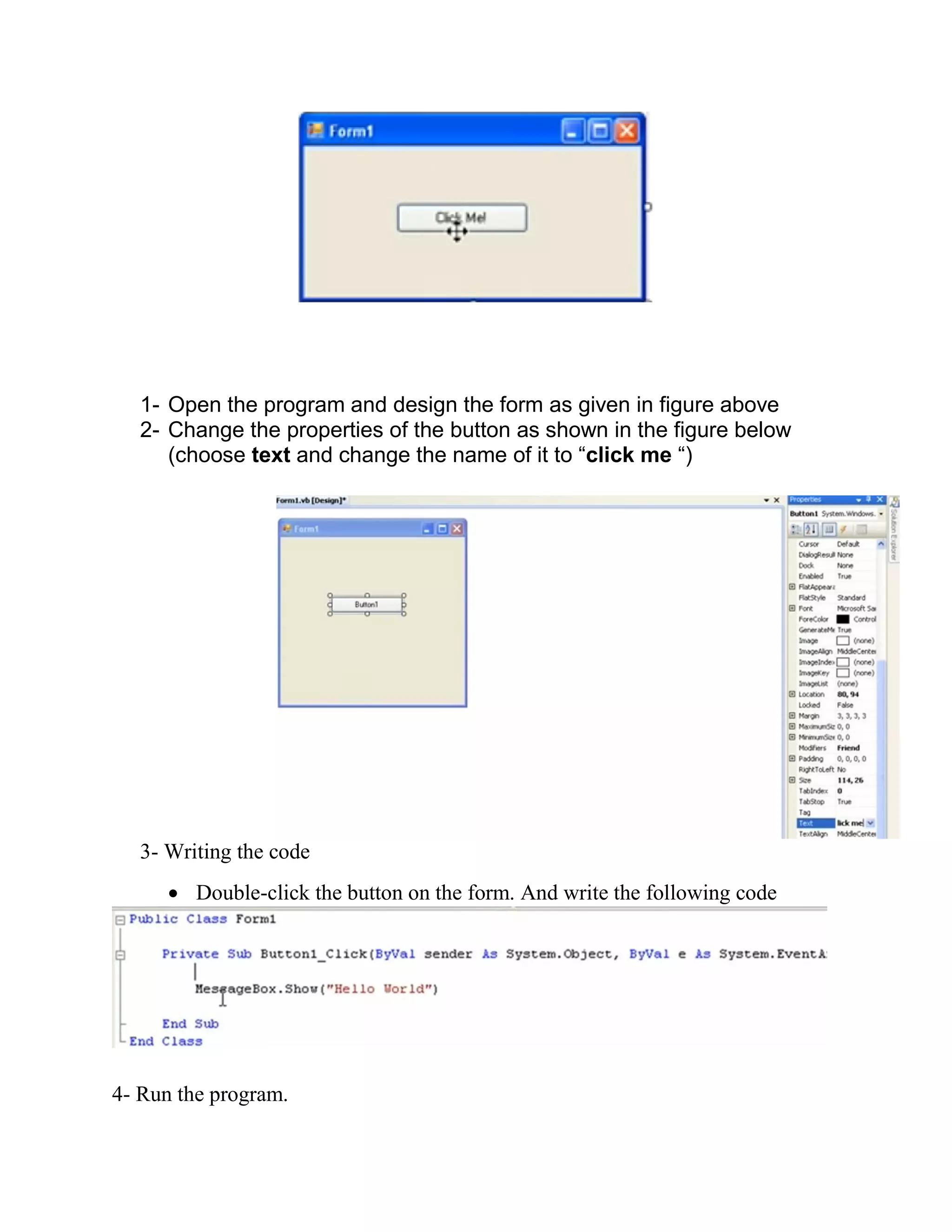 1- Open the program and design the form as given in figure above 2- Change the properties of the button as shown in the figure below (choose text and change the name of it to “click me “) 3- Writing the code  Double-click the button on the form. And write the following code 4- Run the program. 