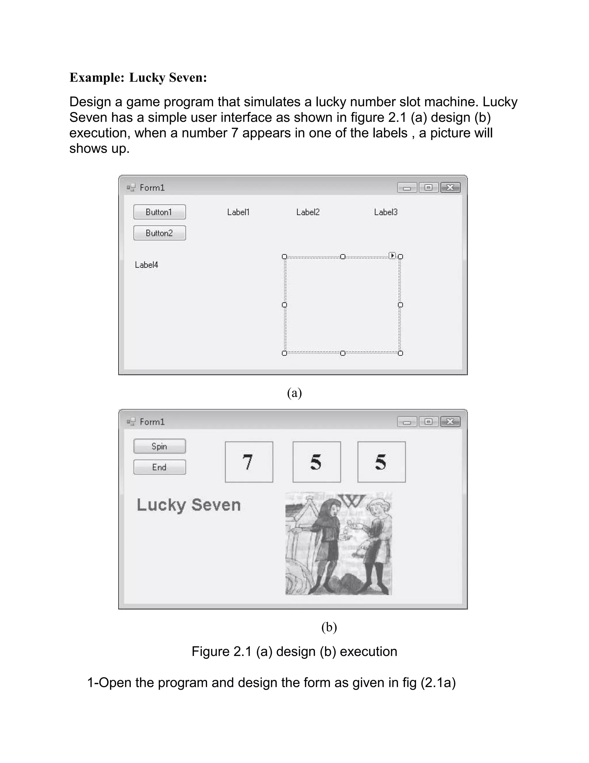 Example: Lucky Seven: Design a game program that simulates a lucky number slot machine. Lucky Seven has a simple user interface as shown in figure 2.1 (a) design (b) execution, when a number 7 appears in one of the labels , a picture will shows up. (a) (b) Figure 2.1 (a) design (b) execution 1-Open the program and design the form as given in fig (2.1a) 