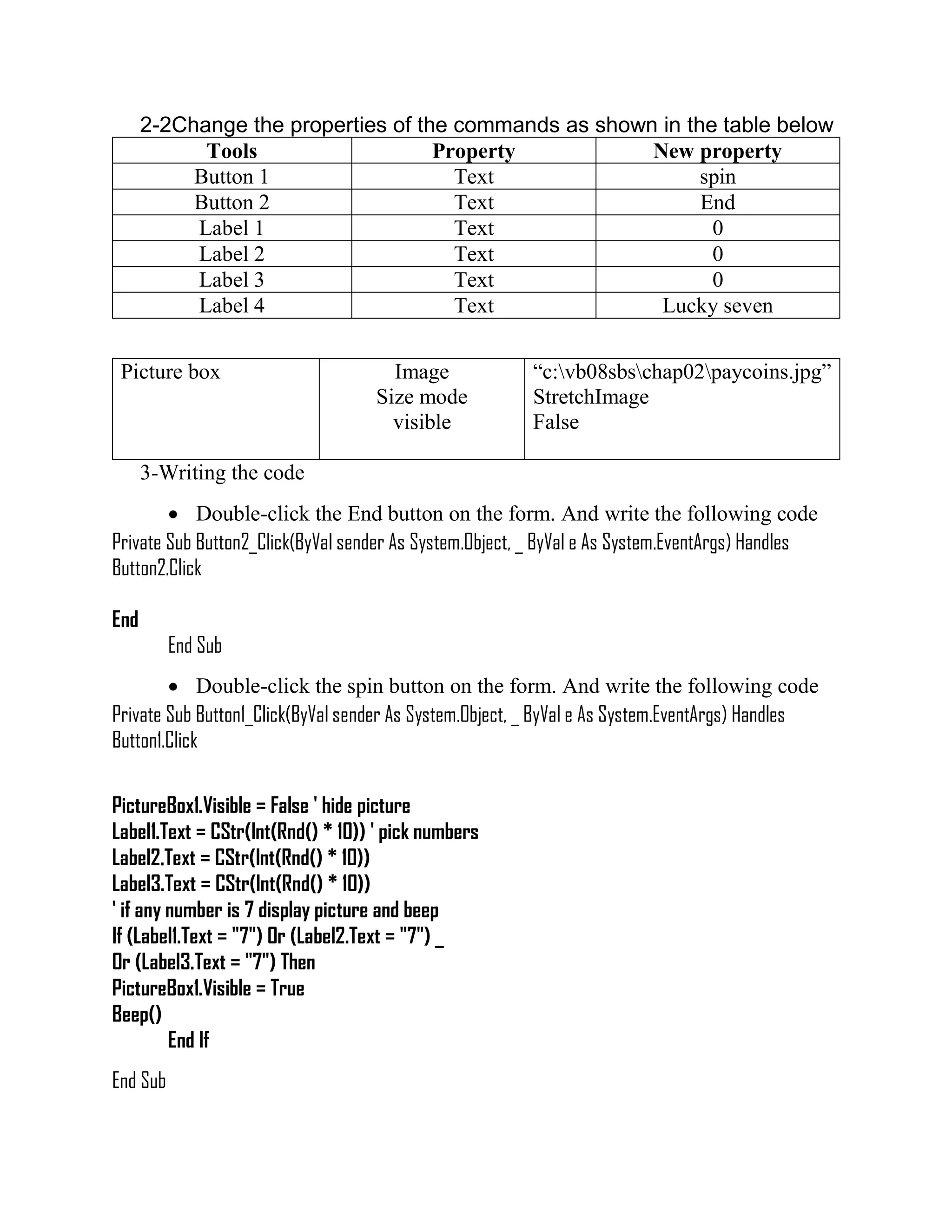 2-2Change the properties of the commands as shown in the table below Tools Property New property Button 1 Text spin Button 2 Text End Label 1 Text 0 Label 2 Text 0 Label 3 Text 0 Label 4 Text Lucky seven Picture box Image Size mode visible “c:vb08sbschap02paycoins.jpg” StretchImage False 3-Writing the code  Double-click the End button on the form. And write the following code Private Sub Button2_Click(ByVal sender As System.Object, _ ByVal e As System.EventArgs) Handles Button2.Click End End Sub  Double-click the spin button on the form. And write the following code Private Sub Button1_Click(ByVal sender As System.Object, _ ByVal e As System.EventArgs) Handles Button1.Click PictureBox1.Visible = False ' hide picture Label1.Text = CStr(Int(Rnd() * 10)) ' pick numbers Label2.Text = CStr(Int(Rnd() * 10)) Label3.Text = CStr(Int(Rnd() * 10)) ' if any number is 7 display picture and beep If (Label1.Text = "7") Or (Label2.Text = "7") _ Or (Label3.Text = "7") Then PictureBox1.Visible = True Beep() End If End Sub 