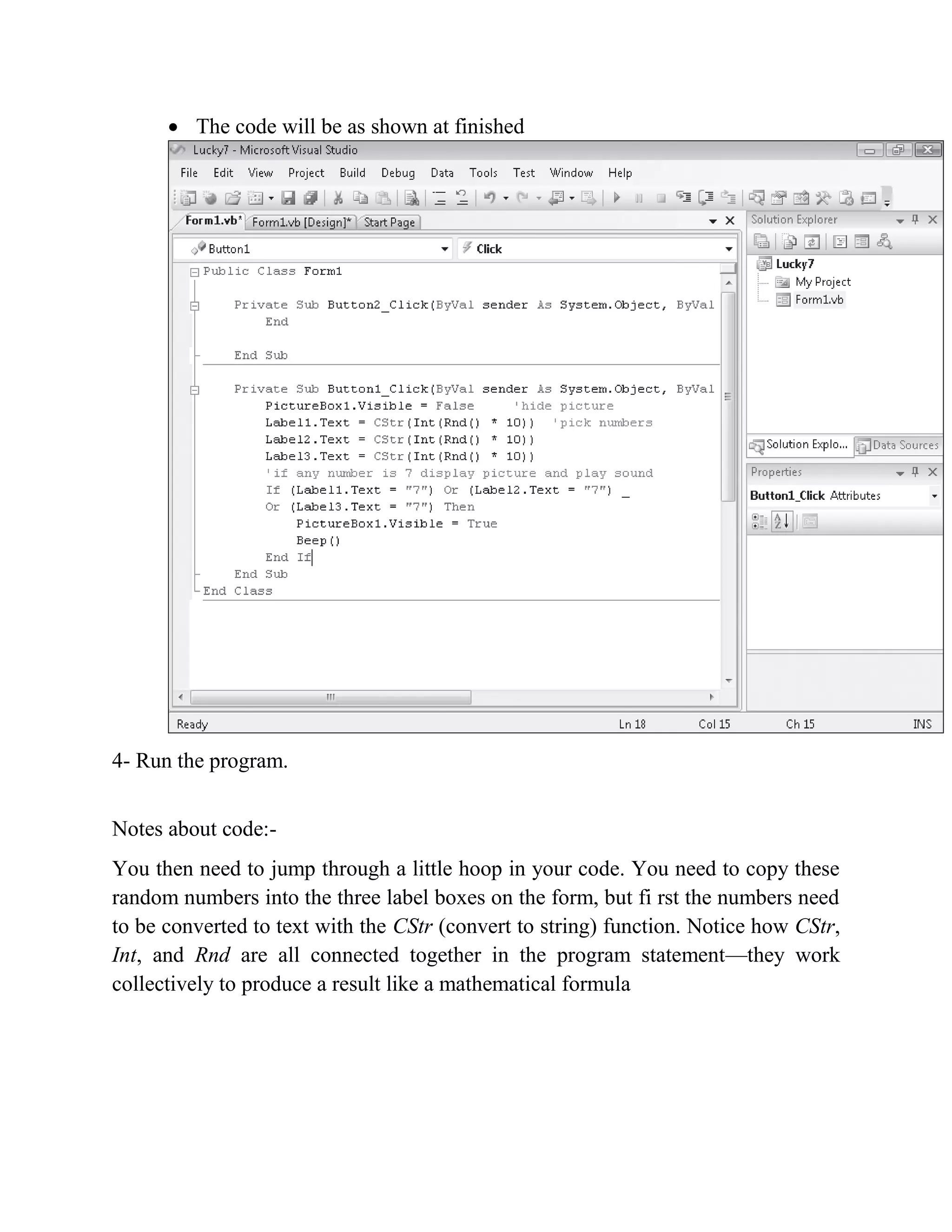  The code will be as shown at finished 4- Run the program. Notes about code:- You then need to jump through a little hoop in your code. You need to copy these random numbers into the three label boxes on the form, but fi rst the numbers need to be converted to text with the CStr (convert to string) function. Notice how CStr, Int, and Rnd are all connected together in the program statement—they work collectively to produce a result like a mathematical formula 