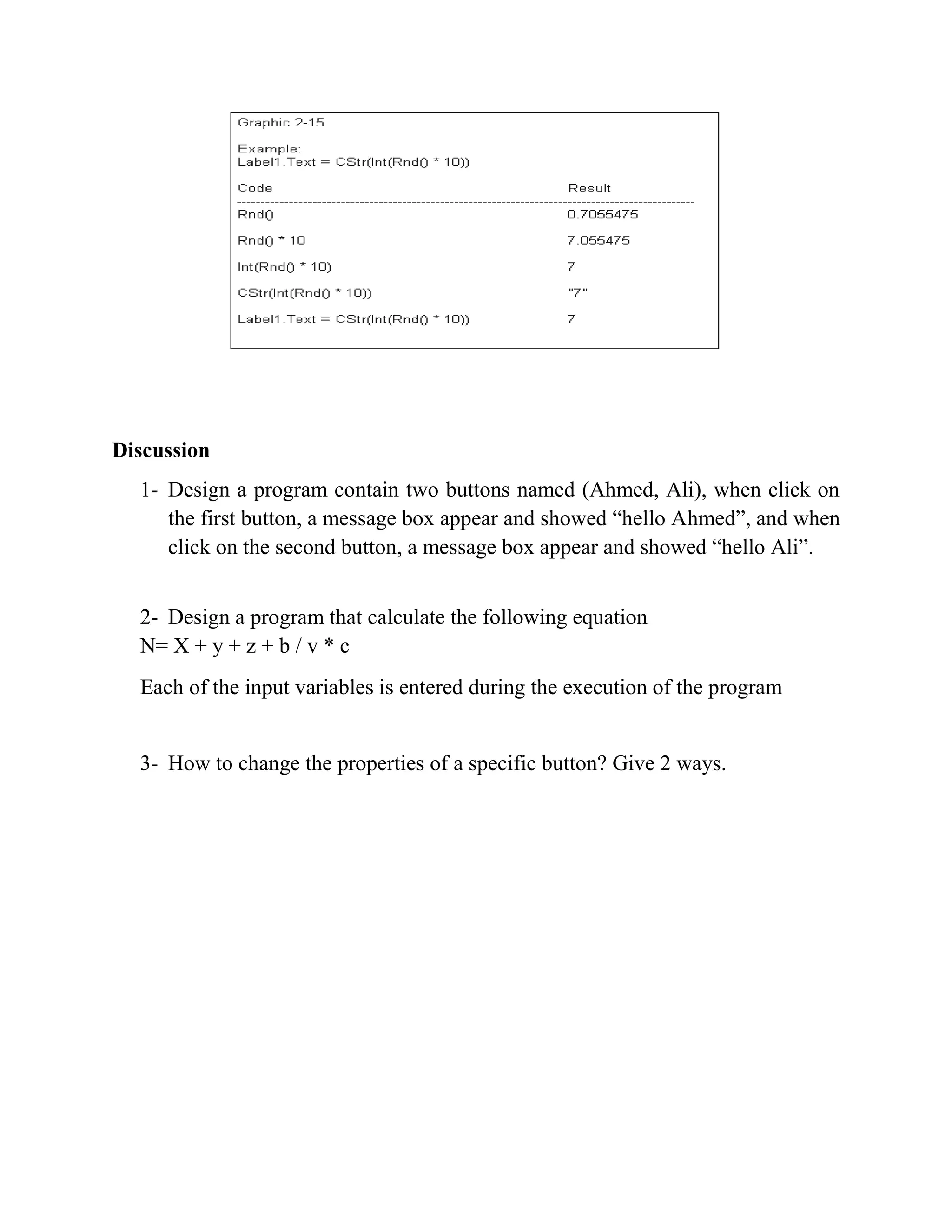 Discussion 1- Design a program contain two buttons named (Ahmed, Ali), when click on the first button, a message box appear and showed “hello Ahmed”, and when click on the second button, a message box appear and showed “hello Ali”. 2- Design a program that calculate the following equation N= X + y + z + b / v * c Each of the input variables is entered during the execution of the program 3- How to change the properties of a specific button? Give 2 ways. 