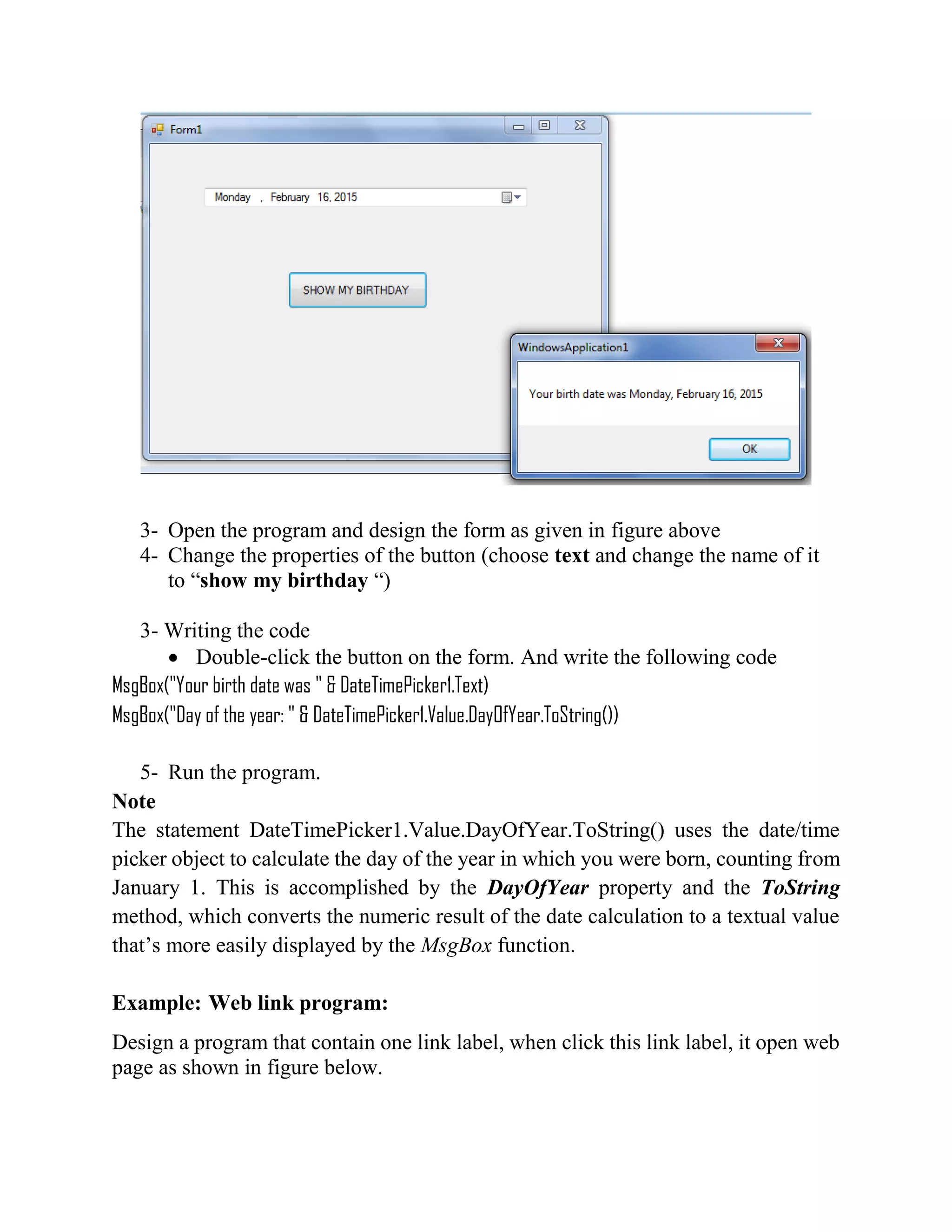 3- Open the program and design the form as given in figure above 4- Change the properties of the button (choose text and change the name of it to “show my birthday “) 3- Writing the code  Double-click the button on the form. And write the following code MsgBox("Your birth date was " & DateTimePicker1.Text) MsgBox("Day of the year: " & DateTimePicker1.Value.DayOfYear.ToString()) 5- Run the program. Note The statement DateTimePicker1.Value.DayOfYear.ToString() uses the date/time picker object to calculate the day of the year in which you were born, counting from January 1. This is accomplished by the DayOfYear property and the ToString method, which converts the numeric result of the date calculation to a textual value that’s more easily displayed by the MsgBox function. Example: Web link program: Design a program that contain one link label, when click this link label, it open web page as shown in figure below. 