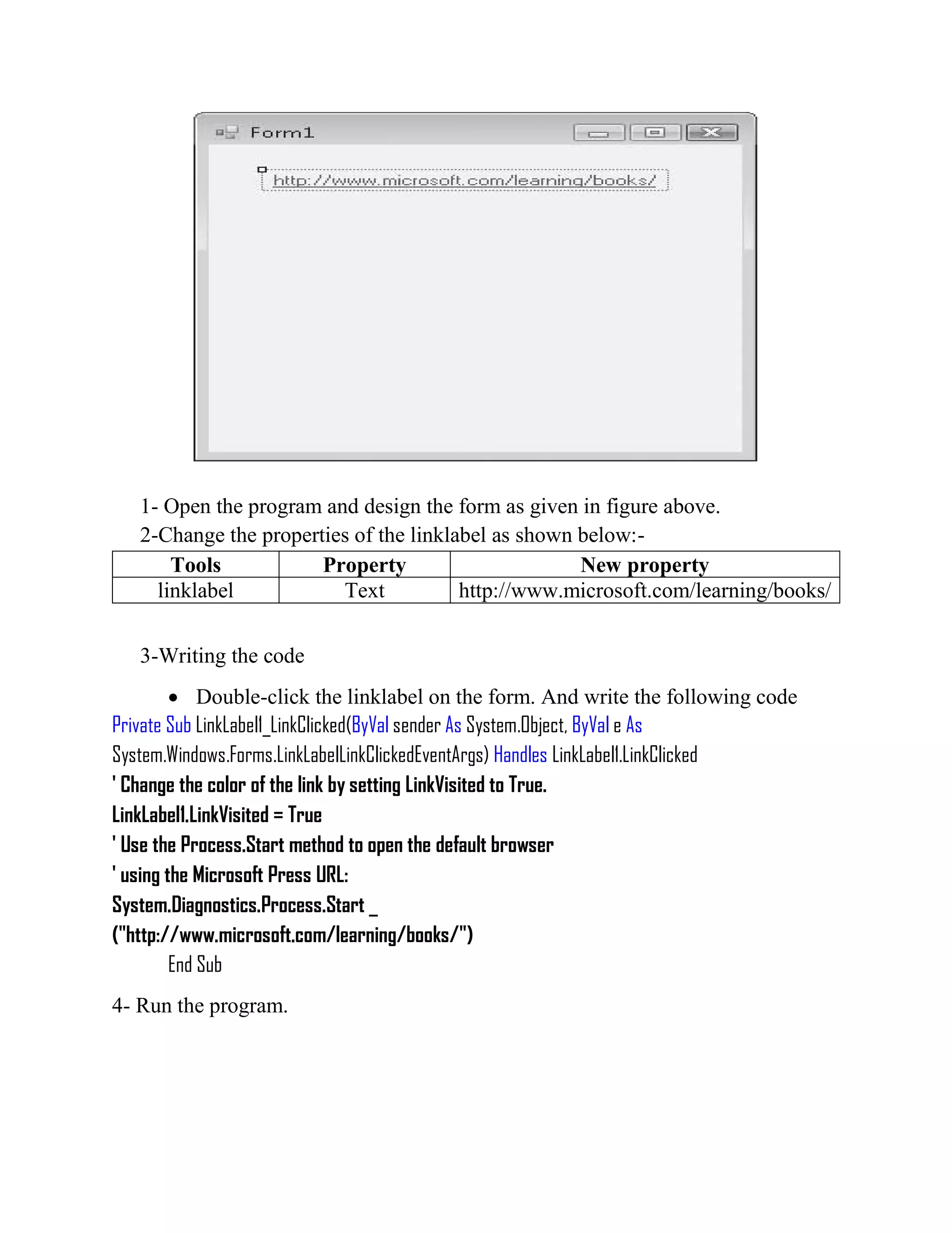 1- Open the program and design the form as given in figure above. 2-Change the properties of the linklabel as shown below:- Tools Property New property linklabel Text http://www.microsoft.com/learning/books/ 3-Writing the code  Double-click the linklabel on the form. And write the following code Private Sub LinkLabel1_LinkClicked(ByVal sender As System.Object, ByVal e As System.Windows.Forms.LinkLabelLinkClickedEventArgs) Handles LinkLabel1.LinkClicked ' Change the color of the link by setting LinkVisited to True. LinkLabel1.LinkVisited = True ' Use the Process.Start method to open the default browser ' using the Microsoft Press URL: System.Diagnostics.Process.Start _ ("http://www.microsoft.com/learning/books/") End Sub 4- Run the program. 