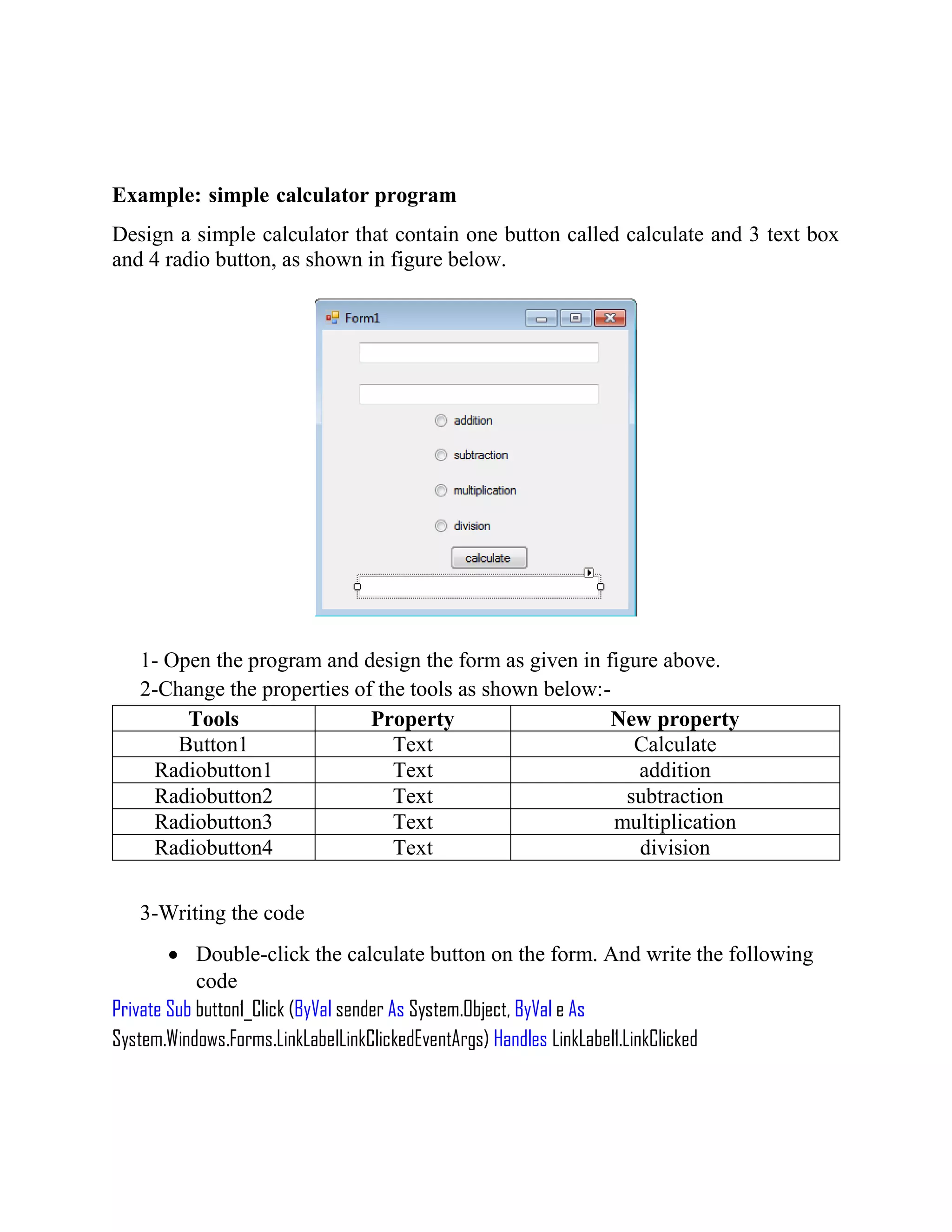 Example: simple calculator program Design a simple calculator that contain one button called calculate and 3 text box and 4 radio button, as shown in figure below. 1- Open the program and design the form as given in figure above. 2-Change the properties of the tools as shown below:- Tools Property New property Button1 Text Calculate Radiobutton1 Text addition Radiobutton2 Text subtraction Radiobutton3 Text multiplication Radiobutton4 Text division 3-Writing the code  Double-click the calculate button on the form. And write the following code Private Sub button1_Click (ByVal sender As System.Object, ByVal e As System.Windows.Forms.LinkLabelLinkClickedEventArgs) Handles LinkLabel1.LinkClicked 