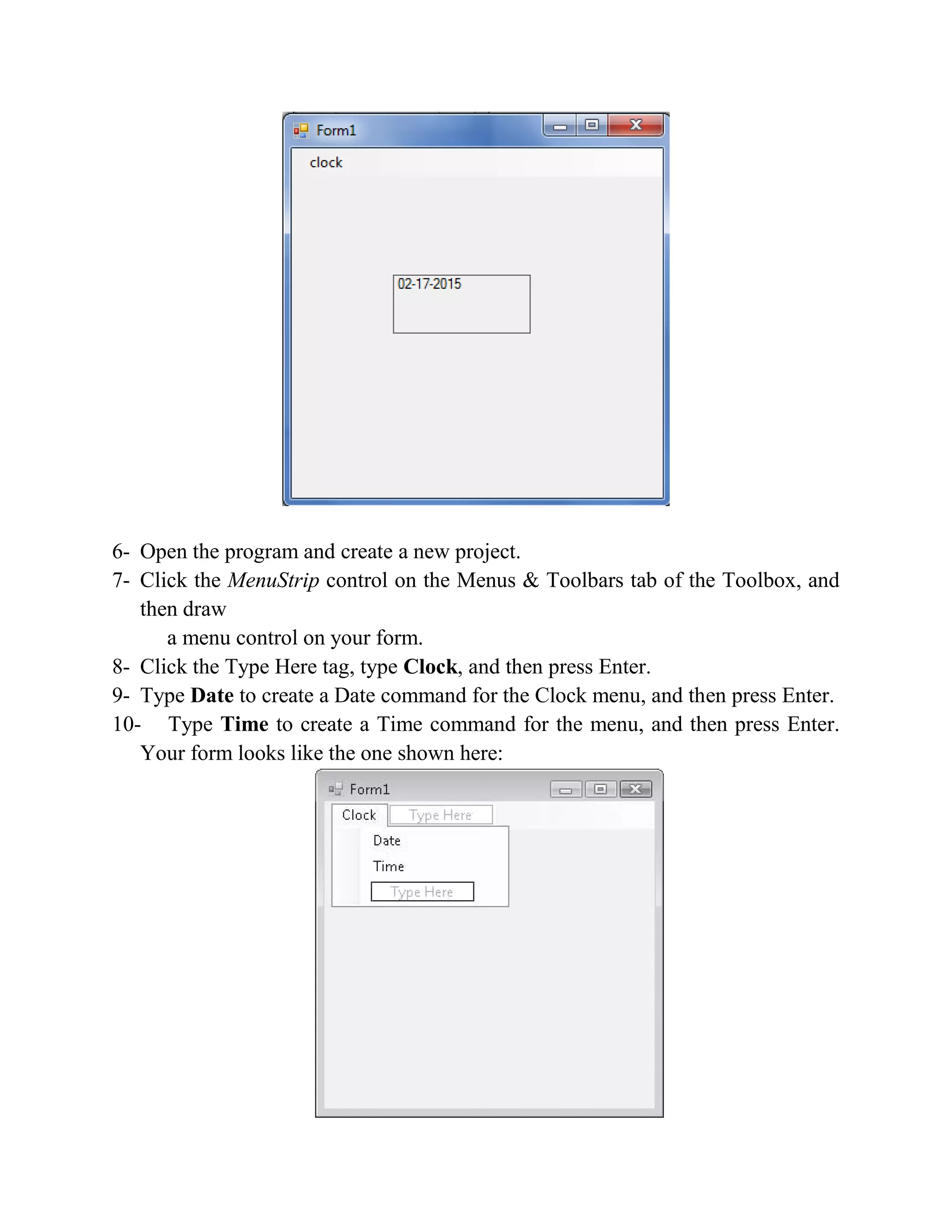 6- Open the program and create a new project. 7- Click the MenuStrip control on the Menus & Toolbars tab of the Toolbox, and then draw a menu control on your form. 8- Click the Type Here tag, type Clock, and then press Enter. 9- Type Date to create a Date command for the Clock menu, and then press Enter. 10- Type Time to create a Time command for the menu, and then press Enter. Your form looks like the one shown here: 