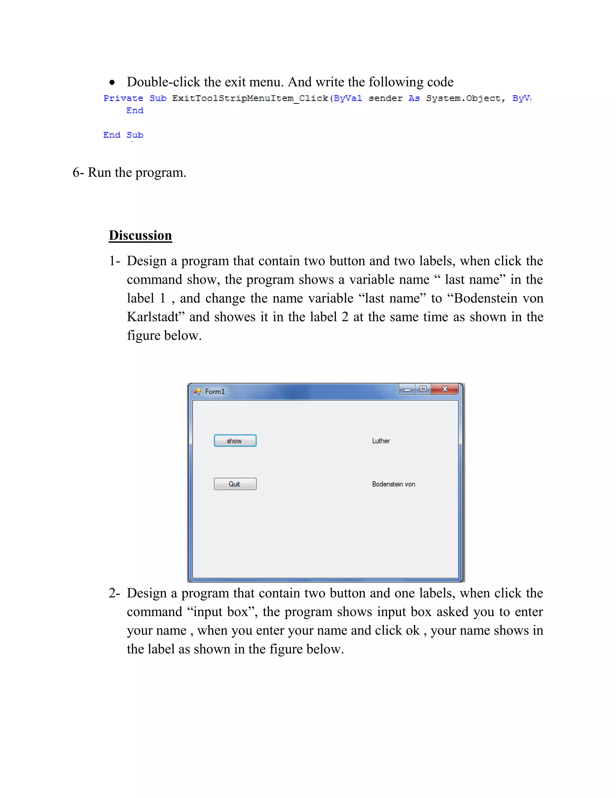  Double-click the exit menu. And write the following code 6- Run the program. Discussion 1- Design a program that contain two button and two labels, when click the command show, the program shows a variable name “ last name” in the label 1 , and change the name variable “last name” to “Bodenstein von Karlstadt” and showes it in the label 2 at the same time as shown in the figure below. 2- Design a program that contain two button and one labels, when click the command “input box”, the program shows input box asked you to enter your name , when you enter your name and click ok , your name shows in the label as shown in the figure below. 