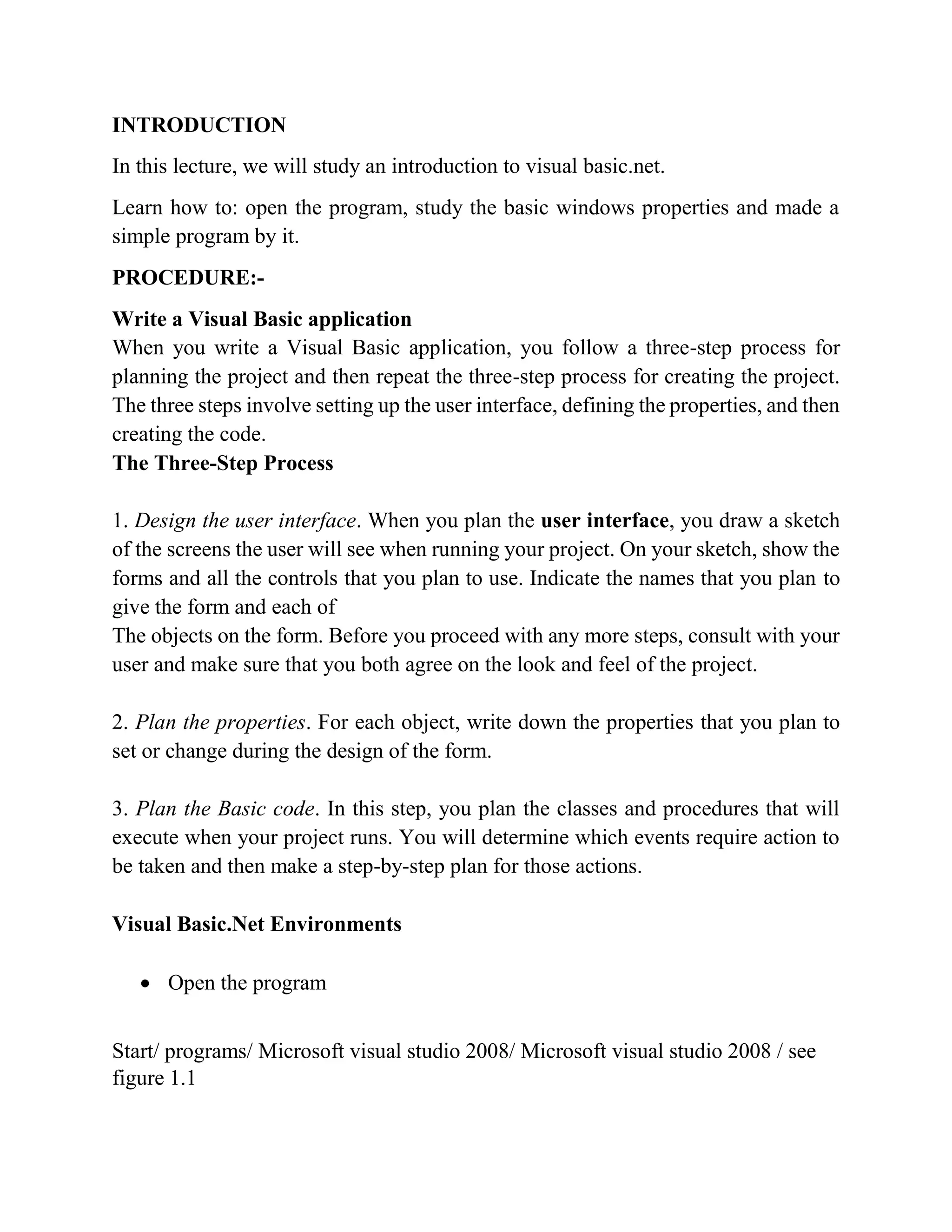 INTRODUCTION In this lecture, we will study an introduction to visual basic.net. Learn how to: open the program, study the basic windows properties and made a simple program by it. PROCEDURE:- Write a Visual Basic application Writing Visual Basic Projects When you write a Visual Basic application, you follow a three-step process for planning the project and then repeat the three-step process for creating the project. The three steps involve setting up the user interface, defining the properties, and then creating the code. The Three-Step Process 1. Design the user interface. When you plan the user interface, you draw a sketch of the screens the user will see when running your project. On your sketch, show the forms and all the controls that you plan to use. Indicate the names that you plan to give the form and each of The objects on the form. Before you proceed with any more steps, consult with your user and make sure that you both agree on the look and feel of the project. 2. Plan the properties. For each object, write down the properties that you plan to set or change during the design of the form. 3. Plan the Basic code. In this step, you plan the classes and procedures that will execute when your project runs. You will determine which events require action to be taken and then make a step-by-step plan for those actions. Visual Basic.Net Environments  Open the program Start/ programs/ Microsoft visual studio 2008/ Microsoft visual studio 2008 / see figure 1.1 