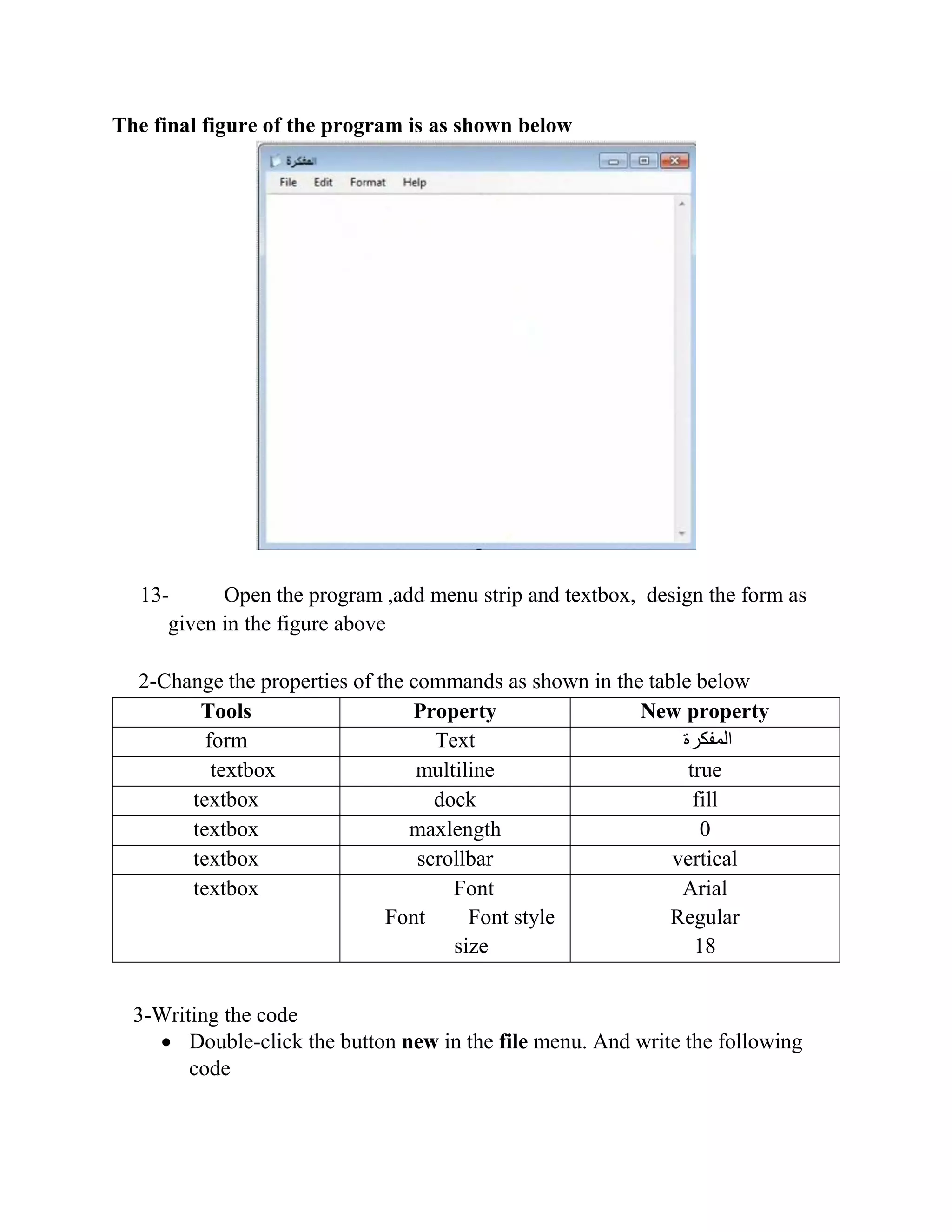 The final figure of the program is as shown below 13- Open the program ,add menu strip and textbox, design the form as given in the figure above 2-Change the properties of the commands as shown in the table below Tools Property New property form Text ‫المفكرة‬ textbox multiline true textbox dock fill textbox maxlength 0 textbox scrollbar vertical textbox Font Font Font style size Arial Regular 18 3-Writing the code  Double-click the button new in the file menu. And write the following code 