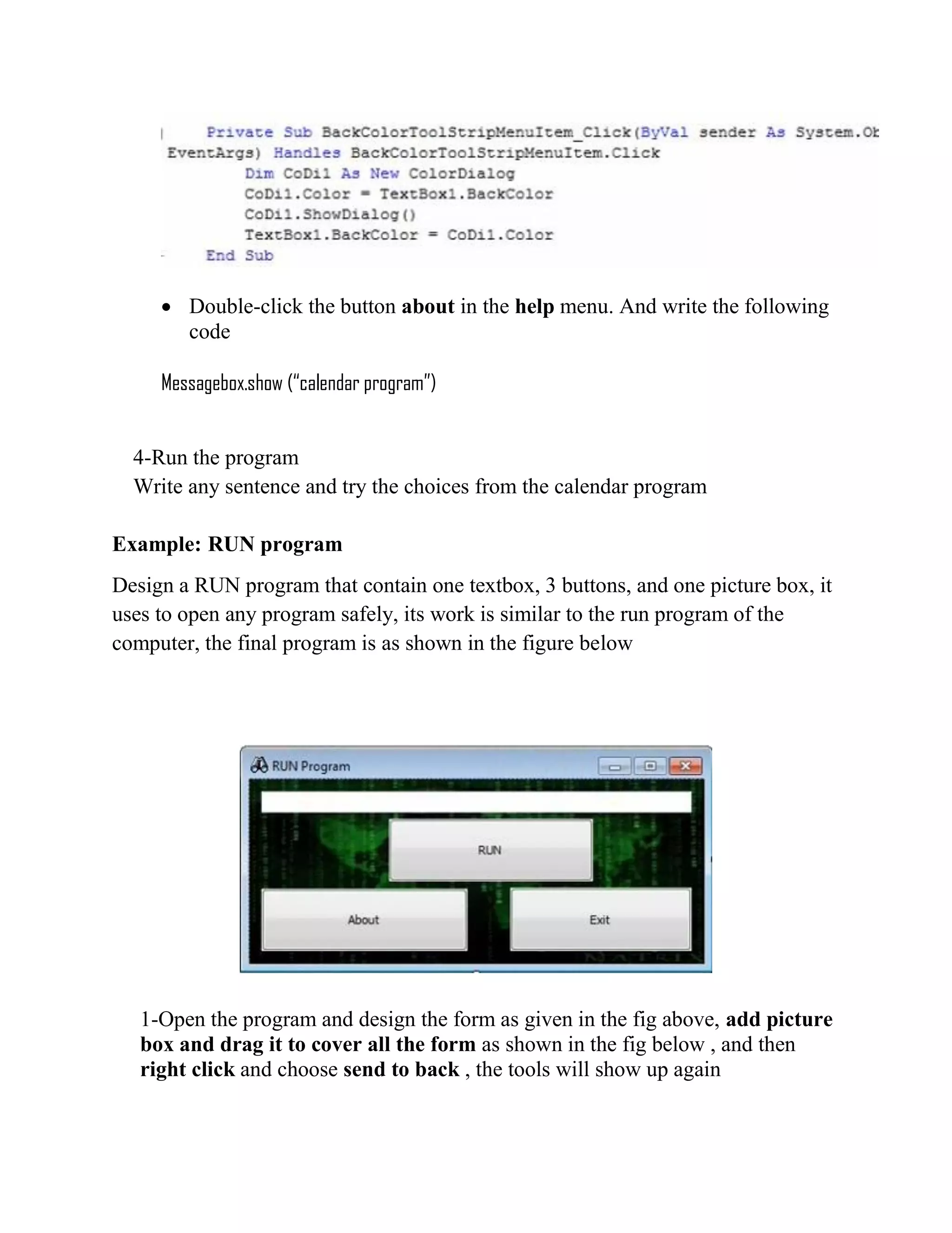  Double-click the button about in the help menu. And write the following code Messagebox.show (“calendar program”) 4-Run the program Write any sentence and try the choices from the calendar program Example: RUN program Design a RUN program that contain one textbox, 3 buttons, and one picture box, it uses to open any program safely, its work is similar to the run program of the computer, the final program is as shown in the figure below 1-Open the program and design the form as given in the fig above, add picture box and drag it to cover all the form as shown in the fig below , and then right click and choose send to back , the tools will show up again 