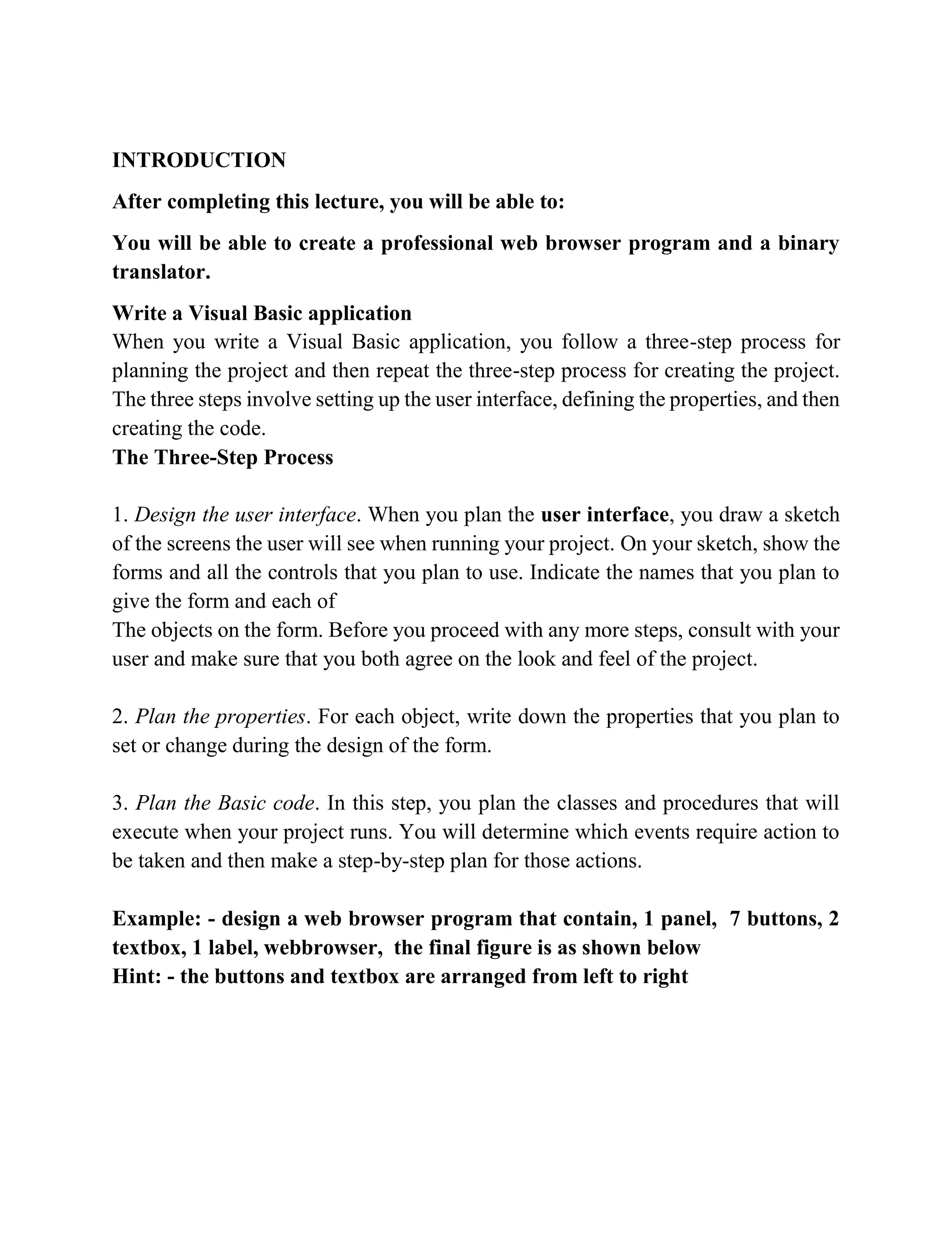 INTRODUCTION After completing this lecture, you will be able to: You will be able to create a professional web browser program and a binary translator. Write a Visual Basic application Writing Visual Basic Projects When you write a Visual Basic application, you follow a three-step process for planning the project and then repeat the three-step process for creating the project. The three steps involve setting up the user interface, defining the properties, and then creating the code. The Three-Step Process 1. Design the user interface. When you plan the user interface, you draw a sketch of the screens the user will see when running your project. On your sketch, show the forms and all the controls that you plan to use. Indicate the names that you plan to give the form and each of The objects on the form. Before you proceed with any more steps, consult with your user and make sure that you both agree on the look and feel of the project. 2. Plan the properties. For each object, write down the properties that you plan to set or change during the design of the form. 3. Plan the Basic code. In this step, you plan the classes and procedures that will execute when your project runs. You will determine which events require action to be taken and then make a step-by-step plan for those actions. Example: - design a web browser program that contain, 1 panel, 7 buttons, 2 textbox, 1 label, webbrowser, the final figure is as shown below Hint: - the buttons and textbox are arranged from left to right 