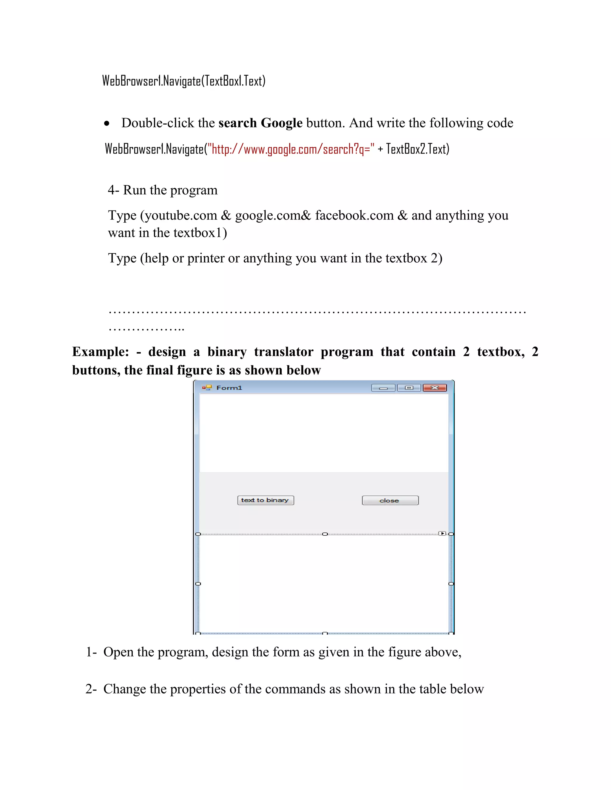 WebBrowser1.Navigate(TextBox1.Text)  Double-click the search Google button. And write the following code WebBrowser1.Navigate("http://www.google.com/search?q=" + TextBox2.Text) 4- Run the program Type (youtube.com & google.com& facebook.com & and anything you want in the textbox1) Type (help or printer or anything you want in the textbox 2) ……………………………………………………………………………… …………….. Example: - design a binary translator program that contain 2 textbox, 2 buttons, the final figure is as shown below 1- Open the program, design the form as given in the figure above, 2- Change the properties of the commands as shown in the table below 